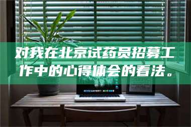 文山对我在北京试药员招募工作中的心得体会的看法。 第1张