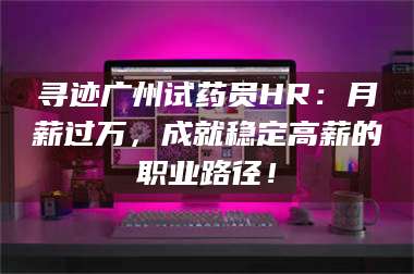 文山寻迹广州试药员HR：月薪过万，成就稳定高薪的职业路径！ 第1张