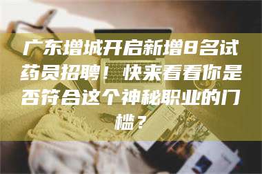 文山广东增城开启新增8名试药员招聘！快来看看你是否符合这个神秘职业的门槛？ 第1张