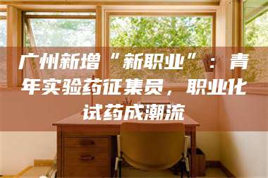 文山广州新增“新职业”：青年实验药征集员，职业化试药成潮流 第1张