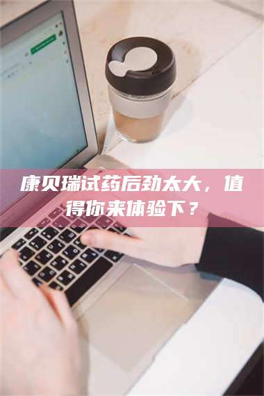 文山康贝瑞试药后劲太大，值得你来体验下？ 第1张