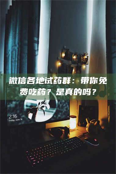 文山微信各地试药群：带你免费吃药？是真的吗？ 第1张