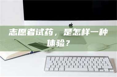 文山志愿者试药，是怎样一种体验？ 第1张