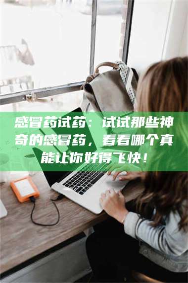 文山感冒药试药：试试那些神奇的感冒药，看看哪个真能让你好得飞快！ 第1张