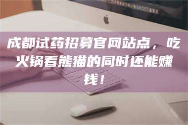 文山成都试药招募官网站点，吃火锅看熊猫的同时还能赚钱！ 第1张
