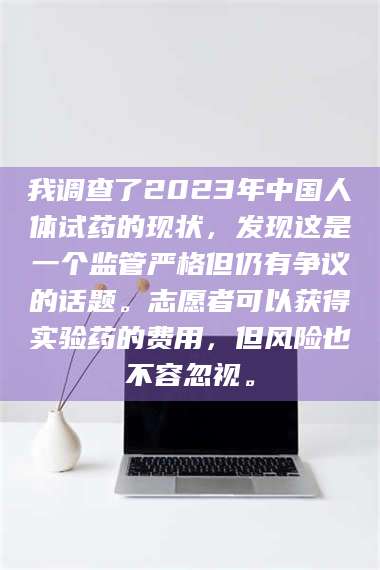 文山我调查了2023年中国人体试药的现状，发现这是一个监管严格但仍有争议的话题。志愿者可以获得实验药的费用，但风险也不容忽视。 第1张