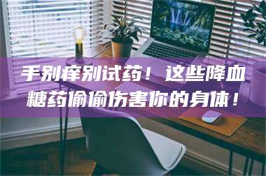 文山手别痒别试药！这些降血糖药偷偷伤害你的身体！ 第1张