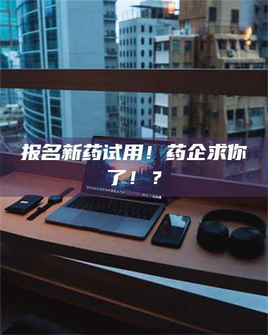 文山报名新药试用！药企求你了！？ 第1张