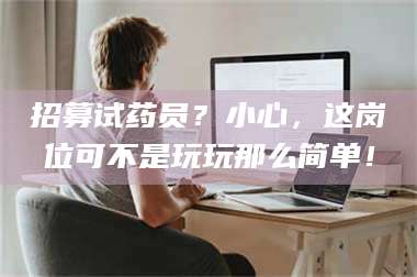 文山招募试药员？小心，这岗位可不是玩玩那么简单！ 第1张