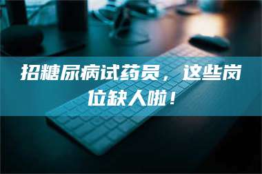 文山招糖尿病试药员，这些岗位缺人啦！ 第1张