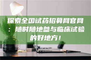 文山探索全国试药招募网官网：随时随地参与临床试验的好地方！ 第1张