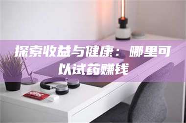 文山探索收益与健康：哪里可以试药赚钱 第1张