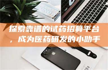 文山探索靠谱的试药招募平台，成为医药研发的小助手 第1张