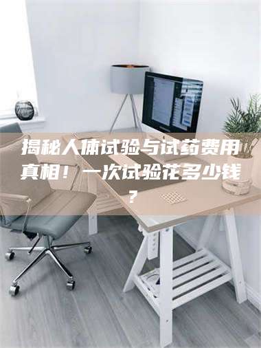 文山揭秘人体试验与试药费用真相！一次试验花多少钱？ 第1张