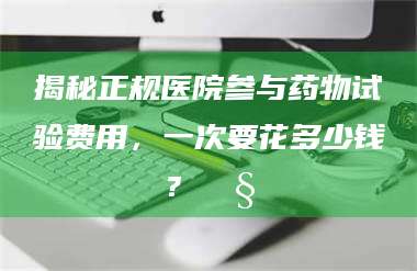 文山揭秘正规医院参与药物试验费用，一次要花多少钱？🧒 第1张