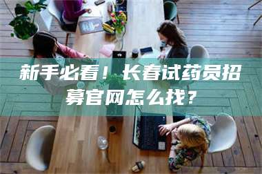 文山新手必看！长春试药员招募官网怎么找？ 第1张