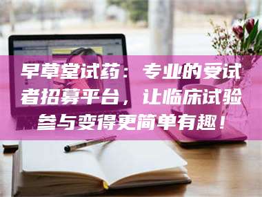 文山早草堂试药：专业的受试者招募平台，让临床试验参与变得更简单有趣！ 第1张