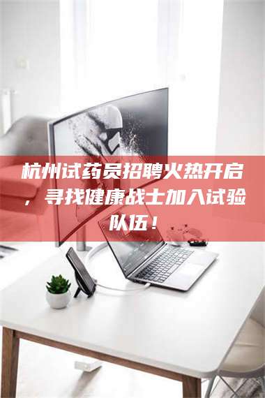 文山杭州试药员招聘火热开启，寻找健康战士加入试验队伍！ 第1张